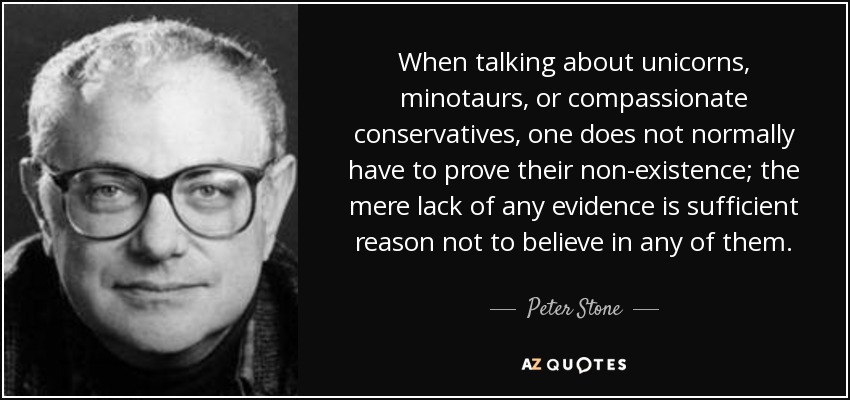 When talking about unicorns, minotaurs, or compassionate conservatives, one does not normally have to prove their non-existence; the mere lack of any evidence is sufficient reason not to believe in any of them. - Peter Stone