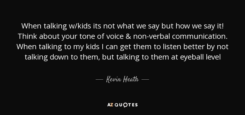 When talking w/kids its not what we say but how we say it! Think about your tone of voice & non-verbal communication. When talking to my kids I can get them to listen better by not talking down to them, but talking to them at eyeball level - Kevin Heath