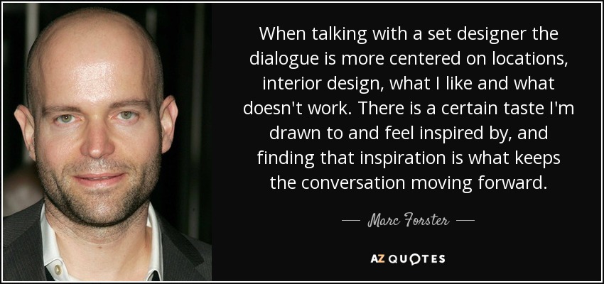 When talking with a set designer the dialogue is more centered on locations, interior design, what I like and what doesn't work. There is a certain taste I'm drawn to and feel inspired by, and finding that inspiration is what keeps the conversation moving forward. - Marc Forster