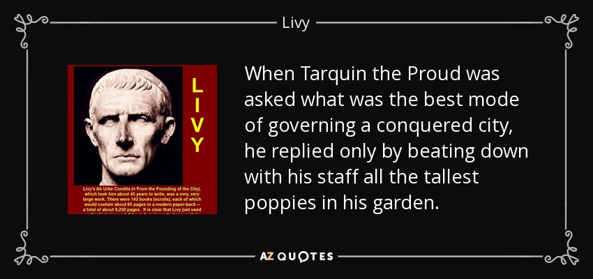 When Tarquin the Proud was asked what was the best mode of governing a conquered city, he replied only by beating down with his staff all the tallest poppies in his garden. - Livy