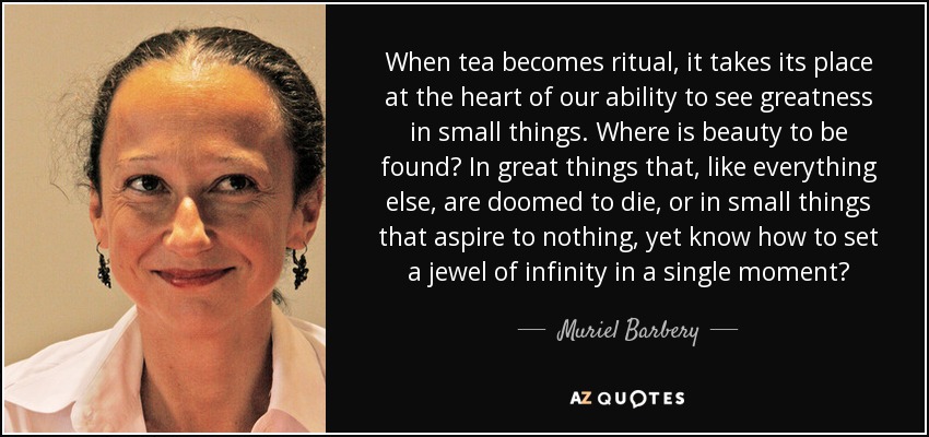 When tea becomes ritual, it takes its place at the heart of our ability to see greatness in small things. Where is beauty to be found? In great things that, like everything else, are doomed to die, or in small things that aspire to nothing, yet know how to set a jewel of infinity in a single moment? - Muriel Barbery