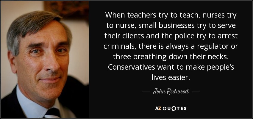 When teachers try to teach, nurses try to nurse, small businesses try to serve their clients and the police try to arrest criminals, there is always a regulator or three breathing down their necks. Conservatives want to make people's lives easier. - John Redwood