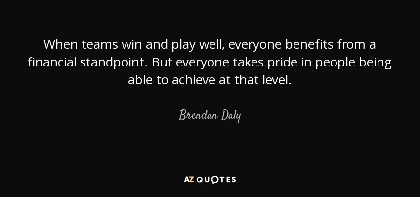 When teams win and play well, everyone benefits from a financial standpoint. But everyone takes pride in people being able to achieve at that level. - Brendan Daly