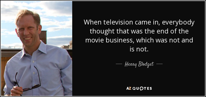 When television came in, everybody thought that was the end of the movie business, which was not and is not. - Henry Blodget