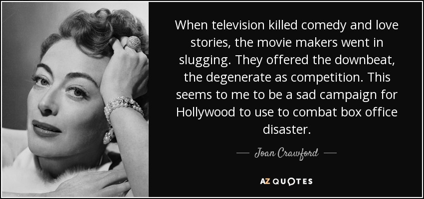 When television killed comedy and love stories, the movie makers went in slugging. They offered the downbeat, the degenerate as competition. This seems to me to be a sad campaign for Hollywood to use to combat box office disaster. - Joan Crawford