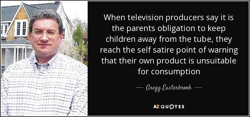 When television producers say it is the parents obligation to keep children away from the tube, they reach the self satire point of warning that their own product is unsuitable for consumption - Gregg Easterbrook