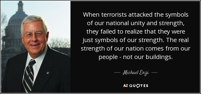 When terrorists attacked the symbols of our national unity and strength, they failed to realize that they were just symbols of our strength. The real strength of our nation comes from our people - not our buildings. - Michael Enzi