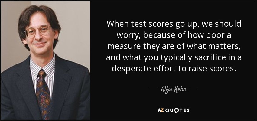 When test scores go up, we should worry, because of how poor a measure they are of what matters, and what you typically sacrifice in a desperate effort to raise scores. - Alfie Kohn