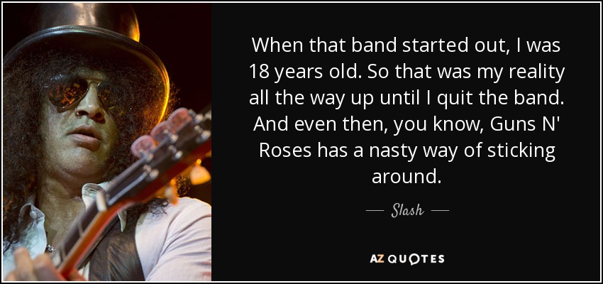 When that band started out, I was 18 years old. So that was my reality all the way up until I quit the band. And even then, you know, Guns N' Roses has a nasty way of sticking around. - Slash