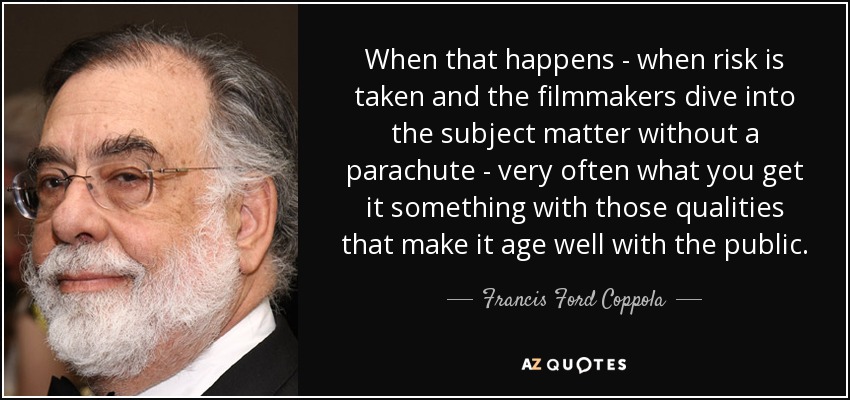 When that happens - when risk is taken and the filmmakers dive into the subject matter without a parachute - very often what you get it something with those qualities that make it age well with the public. - Francis Ford Coppola