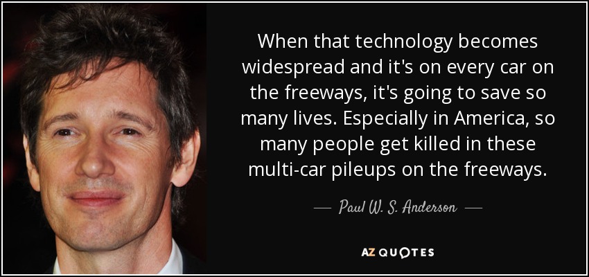 When that technology becomes widespread and it's on every car on the freeways, it's going to save so many lives. Especially in America, so many people get killed in these multi-car pileups on the freeways. - Paul W. S. Anderson