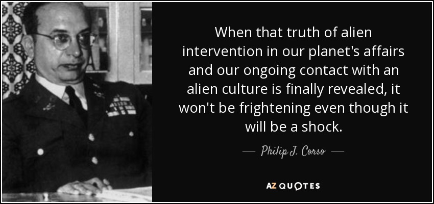 When that truth of alien intervention in our planet's affairs and our ongoing contact with an alien culture is finally revealed, it won't be frightening even though it will be a shock. - Philip J. Corso