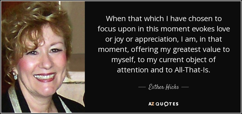 When that which I have chosen to focus upon in this moment evokes love or joy or appreciation, I am, in that moment, offering my greatest value to myself, to my current object of attention and to All-That-Is. - Esther Hicks
