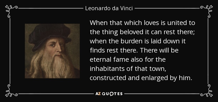 When that which loves is united to the thing beloved it can rest there; when the burden is laid down it finds rest there. There will be eternal fame also for the inhabitants of that town, constructed and enlarged by him. - Leonardo da Vinci