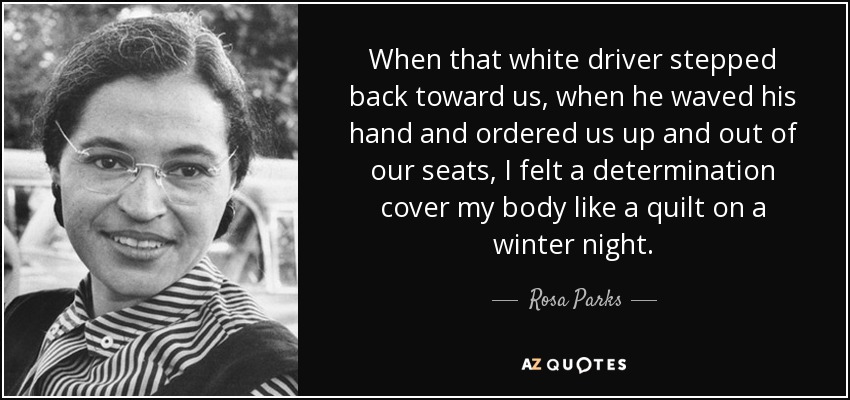 When that white driver stepped back toward us, when he waved his hand and ordered us up and out of our seats, I felt a determination cover my body like a quilt on a winter night. - Rosa Parks