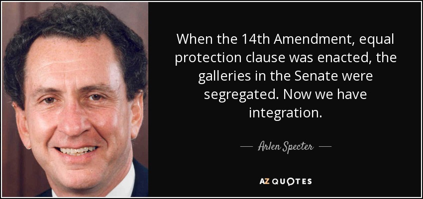 When the 14th Amendment, equal protection clause was enacted, the galleries in the Senate were segregated. Now we have integration. - Arlen Specter