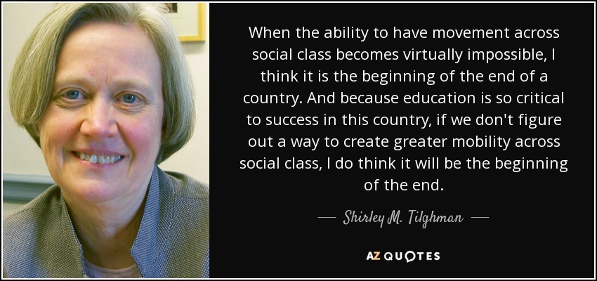 When the ability to have movement across social class becomes virtually impossible, I think it is the beginning of the end of a country. And because education is so critical to success in this country, if we don't figure out a way to create greater mobility across social class, I do think it will be the beginning of the end. - Shirley M. Tilghman