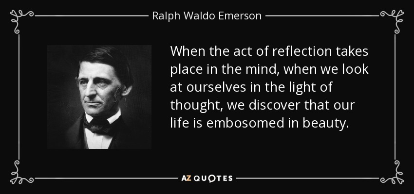 When the act of reflection takes place in the mind, when we look at ourselves in the light of thought, we discover that our life is embosomed in beauty. - Ralph Waldo Emerson