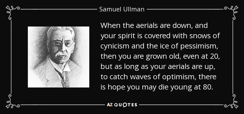 When the aerials are down, and your spirit is covered with snows of cynicism and the ice of pessimism, then you are grown old, even at 20, but as long as your aerials are up, to catch waves of optimism, there is hope you may die young at 80. - Samuel Ullman
