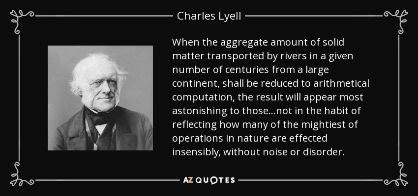 When the aggregate amount of solid matter transported by rivers in a given number of centuries from a large continent, shall be reduced to arithmetical computation, the result will appear most astonishing to those...not in the habit of reflecting how many of the mightiest of operations in nature are effected insensibly, without noise or disorder. - Charles Lyell