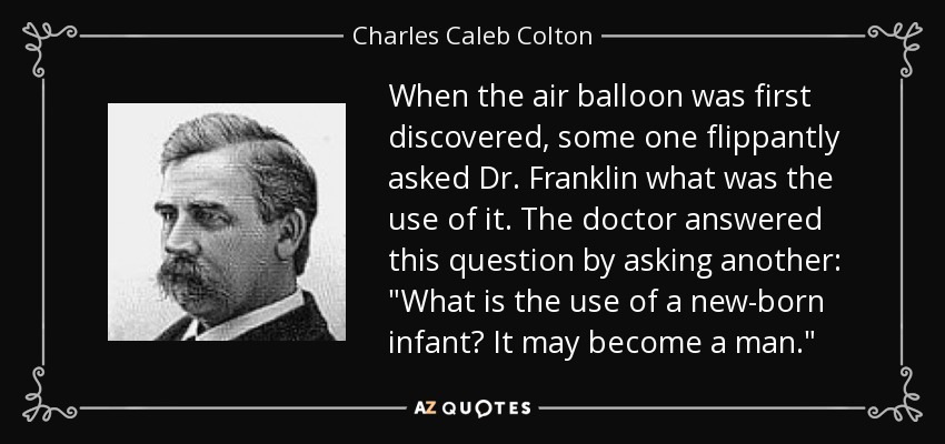 When the air balloon was first discovered, some one flippantly asked Dr. Franklin what was the use of it. The doctor answered this question by asking another: 