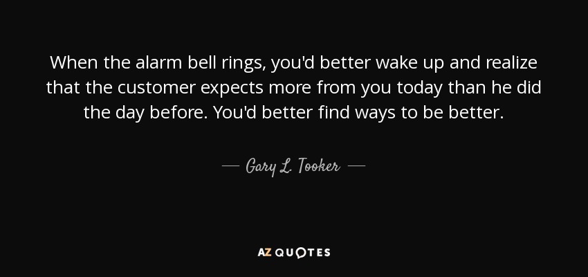 When the alarm bell rings, you'd better wake up and realize that the customer expects more from you today than he did the day before. You'd better find ways to be better. - Gary L. Tooker