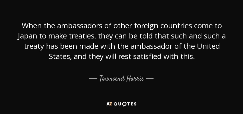 When the ambassadors of other foreign countries come to Japan to make treaties, they can be told that such and such a treaty has been made with the ambassador of the United States, and they will rest satisfied with this. - Townsend Harris