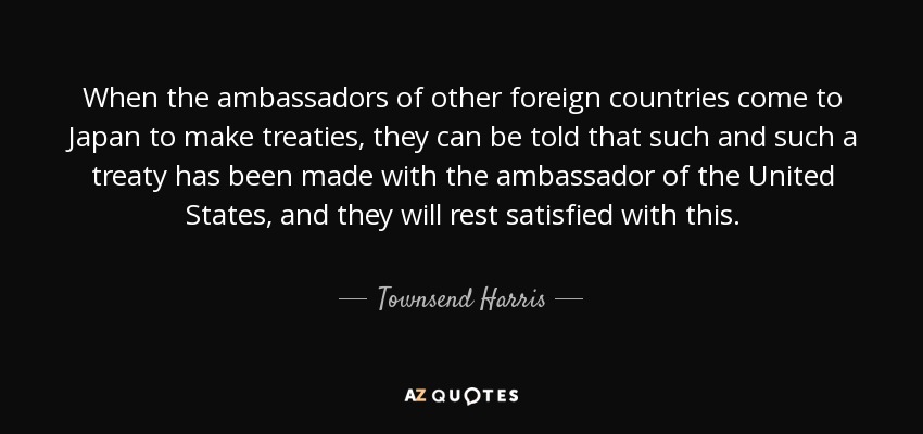 When the ambassadors of other foreign countries come to Japan to make treaties, they can be told that such and such a treaty has been made with the ambassador of the United States, and they will rest satisfied with this. - Townsend Harris