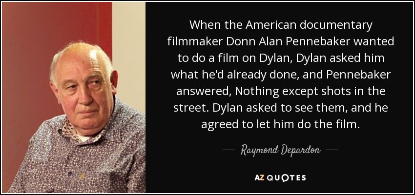 When the American documentary filmmaker Donn Alan Pennebaker wanted to do a film on Dylan, Dylan asked him what he'd already done, and Pennebaker answered, Nothing except shots in the street. Dylan asked to see them, and he agreed to let him do the film. - Raymond Depardon