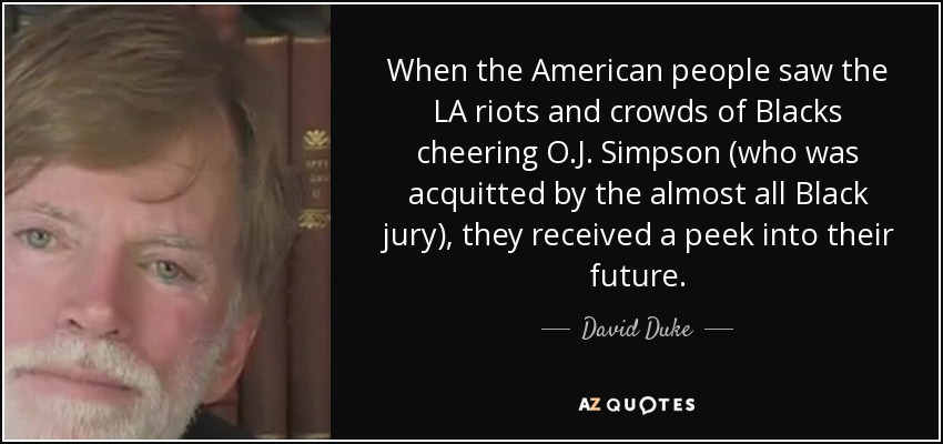 When the American people saw the LA riots and crowds of Blacks cheering O.J. Simpson (who was acquitted by the almost all Black jury), they received a peek into their future. - David Duke