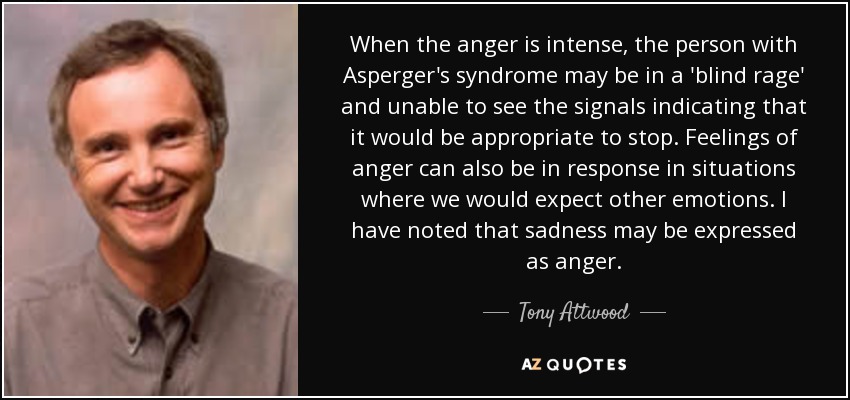 When the anger is intense, the person with Asperger's syndrome may be in a 'blind rage' and unable to see the signals indicating that it would be appropriate to stop. Feelings of anger can also be in response in situations where we would expect other emotions. I have noted that sadness may be expressed as anger. - Tony Attwood