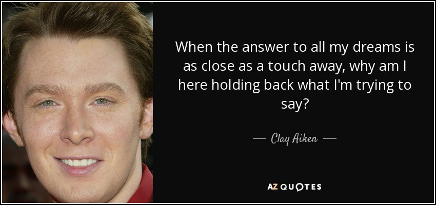 When the answer to all my dreams is as close as a touch away, why am I here holding back what I'm trying to say? - Clay Aiken