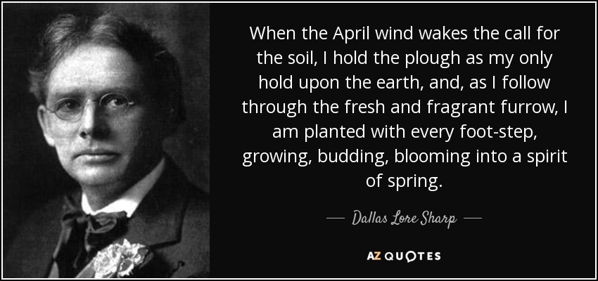 When the April wind wakes the call for the soil, I hold the plough as my only hold upon the earth, and, as I follow through the fresh and fragrant furrow, I am planted with every foot-step, growing, budding, blooming into a spirit of spring. - Dallas Lore Sharp