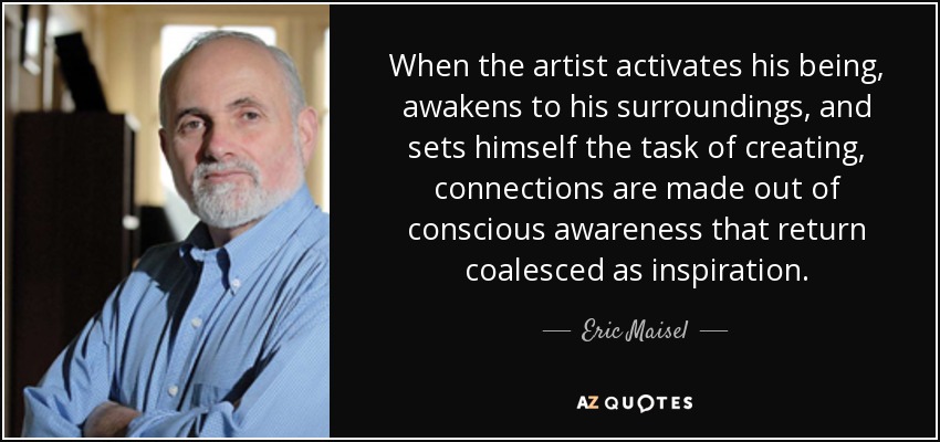 When the artist activates his being, awakens to his surroundings, and sets himself the task of creating, connections are made out of conscious awareness that return coalesced as inspiration. - Eric Maisel