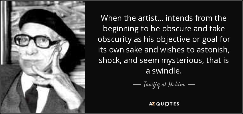 When the artist ... intends from the beginning to be obscure and take obscurity as his objective or goal for its own sake and wishes to astonish, shock, and seem mysterious, that is a swindle. - Tawfiq al-Hakim