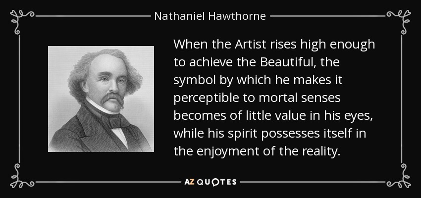 When the Artist rises high enough to achieve the Beautiful, the symbol by which he makes it perceptible to mortal senses becomes of little value in his eyes, while his spirit possesses itself in the enjoyment of the reality. - Nathaniel Hawthorne
