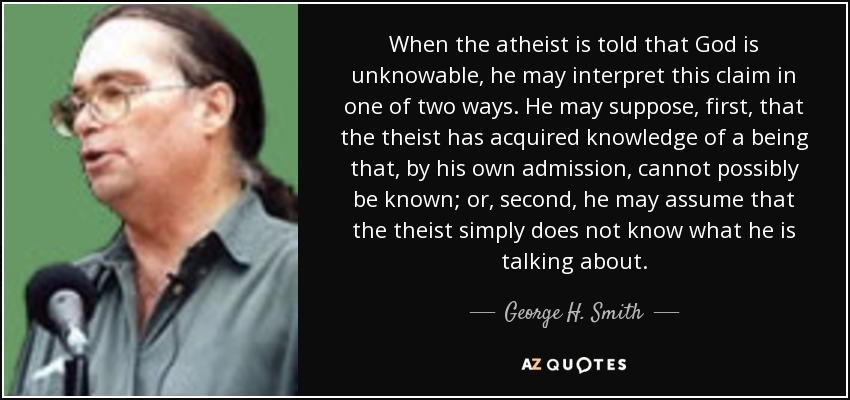 When the atheist is told that God is unknowable, he may interpret this claim in one of two ways. He may suppose, first, that the theist has acquired knowledge of a being that, by his own admission, cannot possibly be known; or, second, he may assume that the theist simply does not know what he is talking about. - George H. Smith