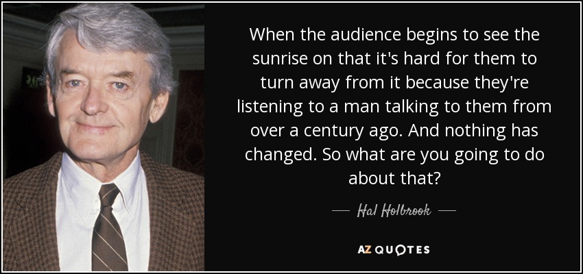 When the audience begins to see the sunrise on that it's hard for them to turn away from it because they're listening to a man talking to them from over a century ago. And nothing has changed. So what are you going to do about that? - Hal Holbrook