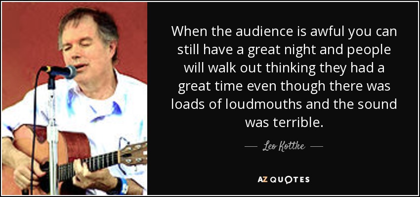When the audience is awful you can still have a great night and people will walk out thinking they had a great time even though there was loads of loudmouths and the sound was terrible. - Leo Kottke