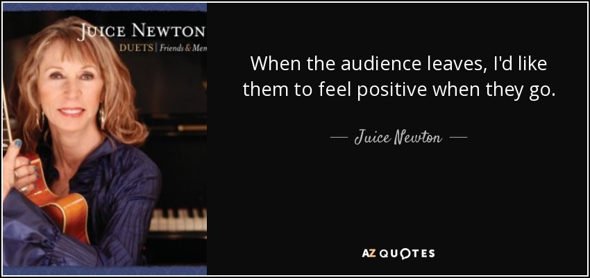 When the audience leaves, I'd like them to feel positive when they go. - Juice Newton