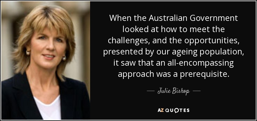 When the Australian Government looked at how to meet the challenges, and the opportunities, presented by our ageing population, it saw that an all-encompassing approach was a prerequisite. - Julie Bishop