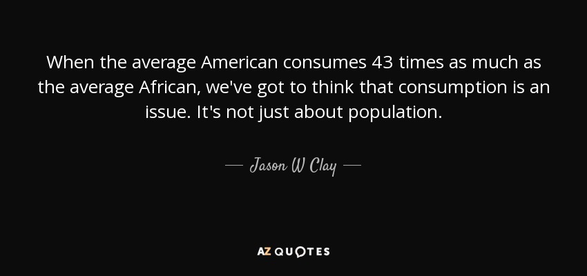 When the average American consumes 43 times as much as the average African, we've got to think that consumption is an issue. It's not just about population. - Jason W Clay