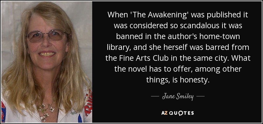 When 'The Awakening' was published it was considered so scandalous it was banned in the author's home-town library, and she herself was barred from the Fine Arts Club in the same city. What the novel has to offer, among other things, is honesty. - Jane Smiley