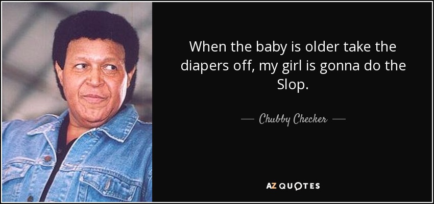 When the baby is older take the diapers off, my girl is gonna do the Slop. - Chubby Checker