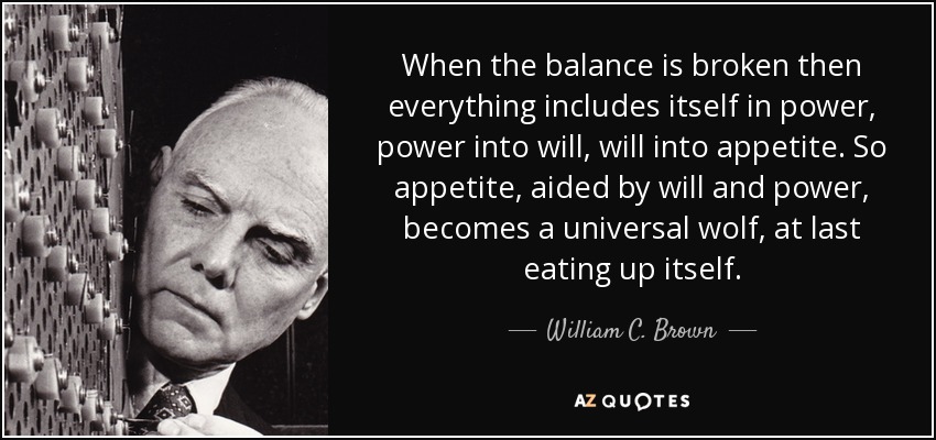When the balance is broken then everything includes itself in power, power into will, will into appetite. So appetite, aided by will and power, becomes a universal wolf, at last eating up itself. - William C. Brown