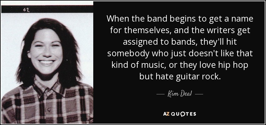 When the band begins to get a name for themselves, and the writers get assigned to bands, they'll hit somebody who just doesn't like that kind of music, or they love hip hop but hate guitar rock. - Kim Deal
