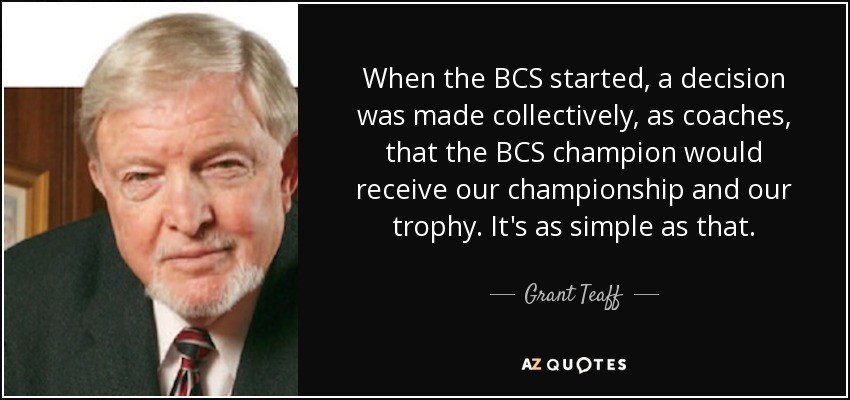 When the BCS started, a decision was made collectively, as coaches, that the BCS champion would receive our championship and our trophy. It's as simple as that. - Grant Teaff
