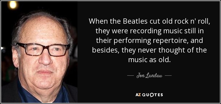 When the Beatles cut old rock n' roll, they were recording music still in their performing repertoire, and besides, they never thought of the music as old. - Jon Landau