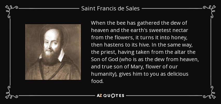 When the bee has gathered the dew of heaven and the earth's sweetest nectar from the flowers, it turns it into honey, then hastens to its hive. In the same way, the priest, having taken from the altar the Son of God (who is as the dew from heaven, and true son of Mary, flower of our humanity), gives him to you as delicious food. - Saint Francis de Sales