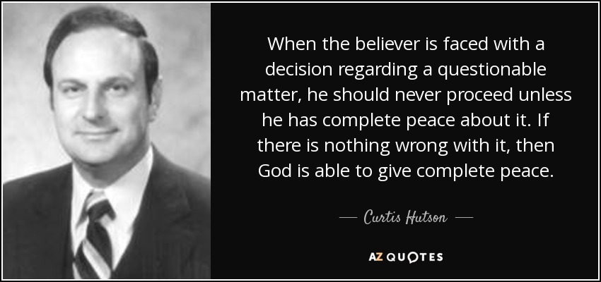 When the believer is faced with a decision regarding a questionable matter, he should never proceed unless he has complete peace about it. If there is nothing wrong with it, then God is able to give complete peace. - Curtis Hutson